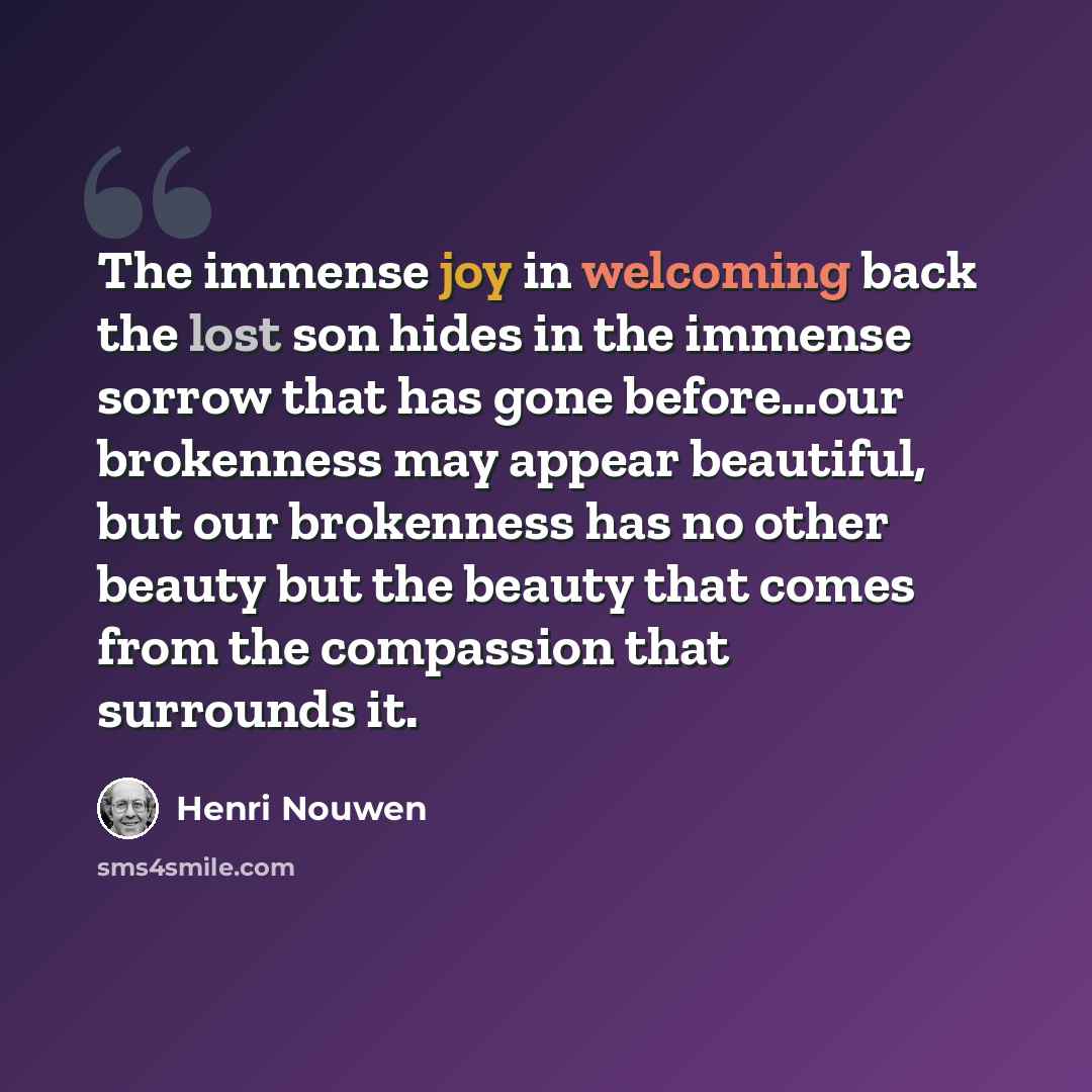 “The immense joy in welcoming back the lost son hides in the immense sorrow that has gone before…our brokenness may appear beautiful, but our brokenness has no other beauty but the beauty that comes from the compassion that surrounds it.” quote by Henri Nouwen