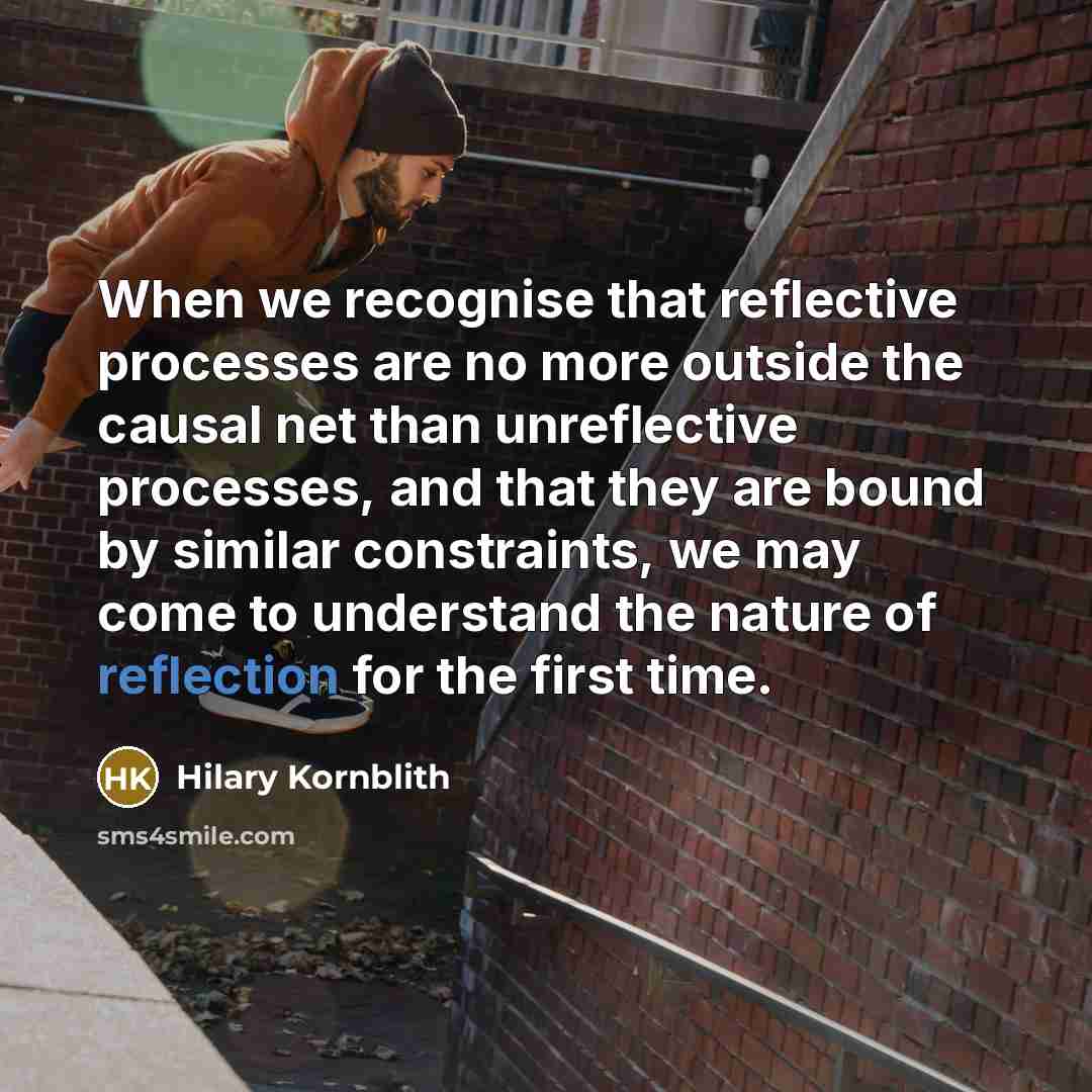 “When we recognise that reflective processes are no more outside the causal net than unreflective processes, and that they are bound by similar constraints, we may come to understand the nature of reflection for the first time.” quote by Hilary Kornblith