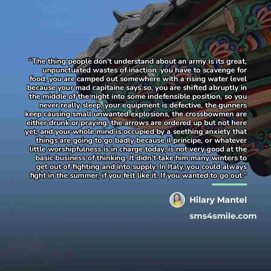 “The thing people don't understand about an army is its great, unpunctuated wastes of inaction: you have to scavenge for food, you are camped out somewhere with a rising water level because your mad capitaine says so, you are shifted abruptly in the middle of the night into some indefensible…” quote by Hilary Mantel