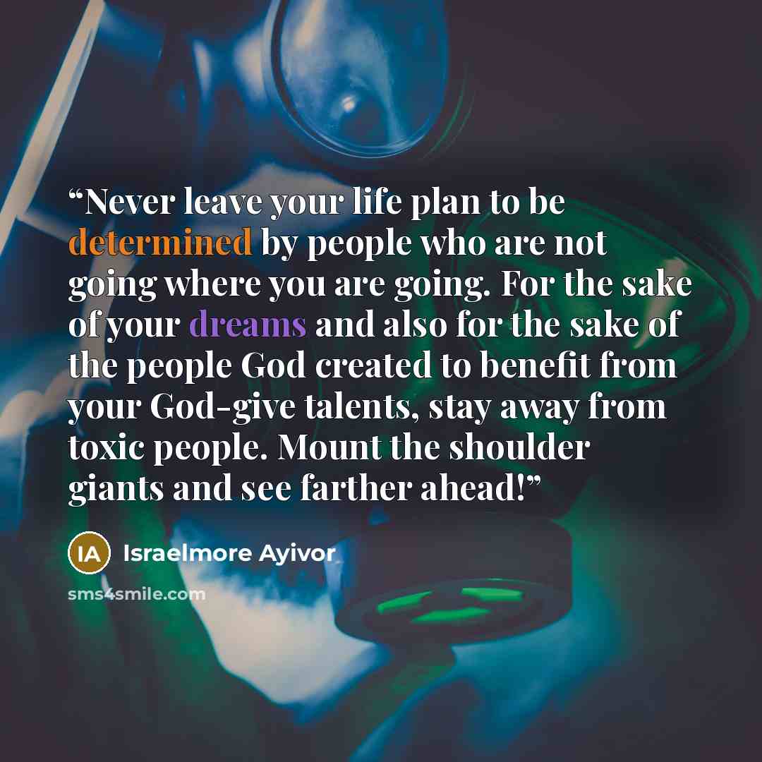 “Never leave your life plan to be determined by people who are not going where you are going. For the sake of your dreams and also for the sake of the people God created to benefit from your God-give talents, stay away from toxic people. Mount the shoulder giants and see farther ahead!” quote by Israelmore Ayivor