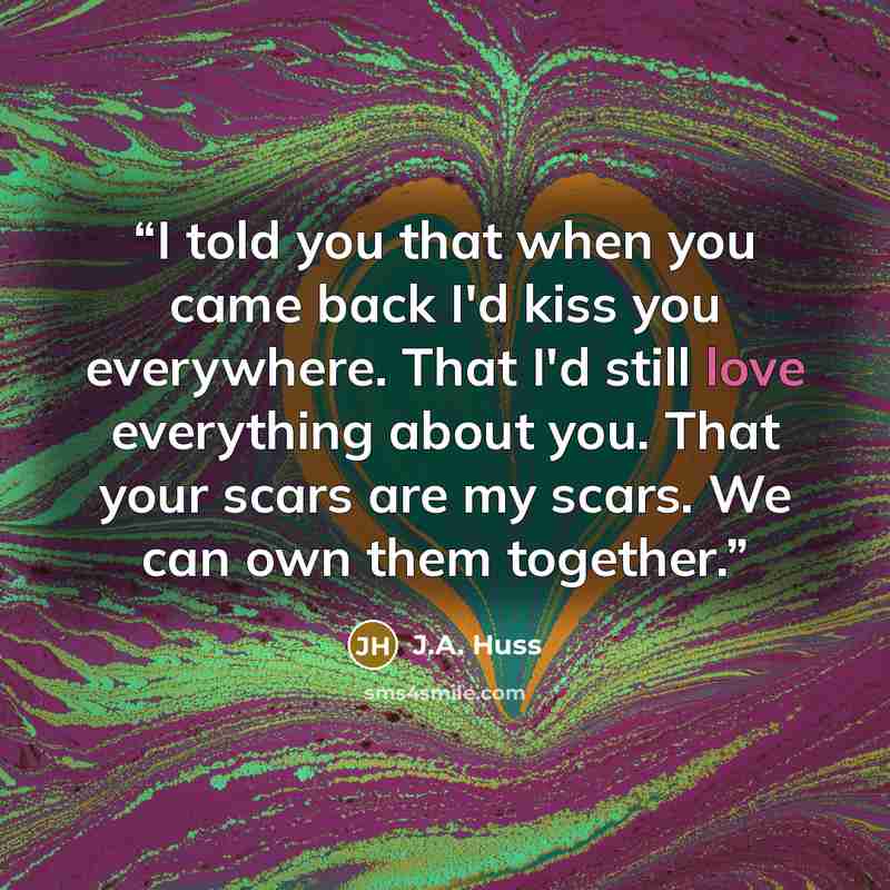 “I told you that when you came back I'd kiss you everywhere. That I'd still love everything about you. That your scars are my scars. We can own them together.” quote by J.A. Huss