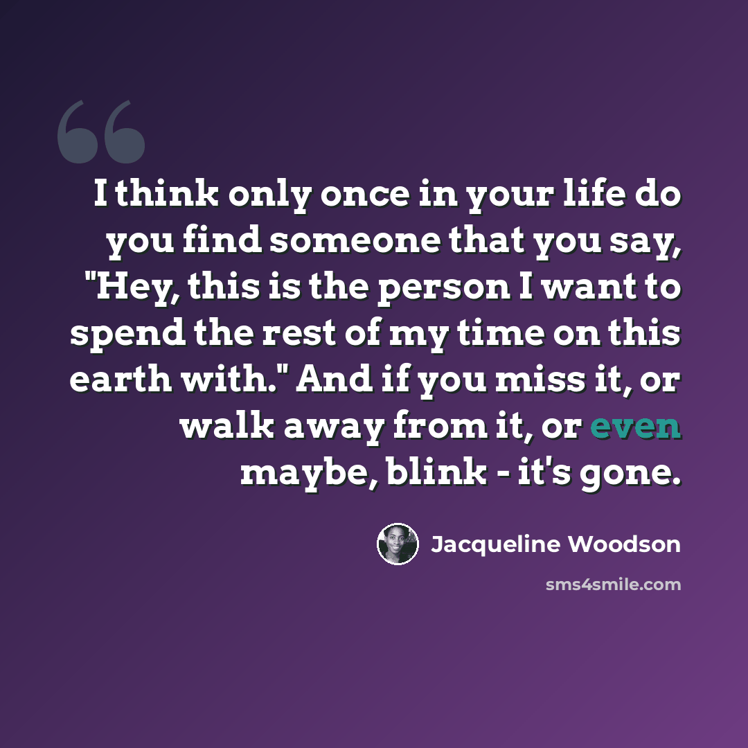 “I think only once in your life do you find someone that you say, "Hey, this is the person I want to spend the rest of my time on this earth with." And if you miss it, or walk away from it, or even maybe, blink - it's gone.” quote by Jacqueline Woodson