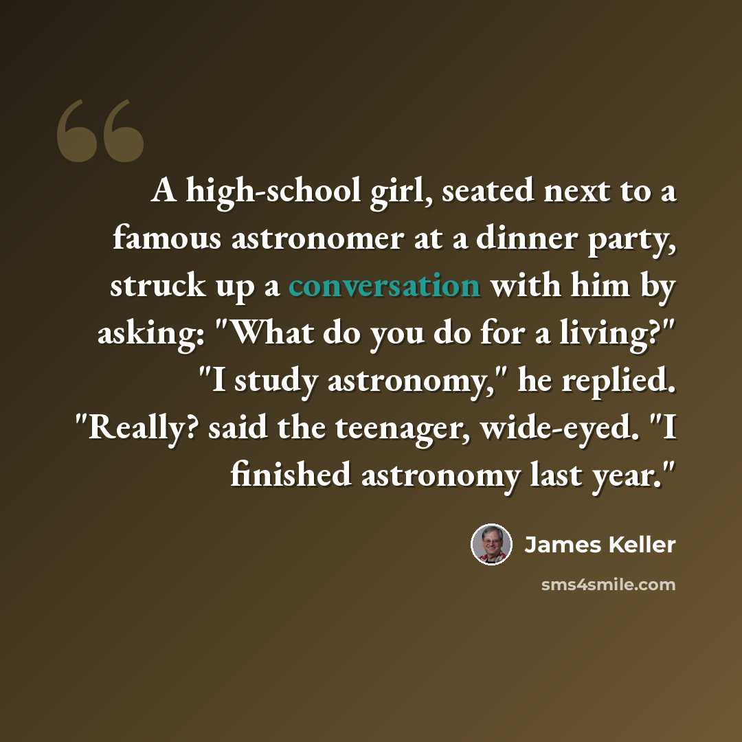 “A high-school girl, seated next to a famous astronomer at a dinner party, struck up a conversation with him by asking: "What do you do for a living?" "I study astronomy," he replied. "Really? said the teenager, wide-eyed. "I finished astronomy last year."” quote by James Keller