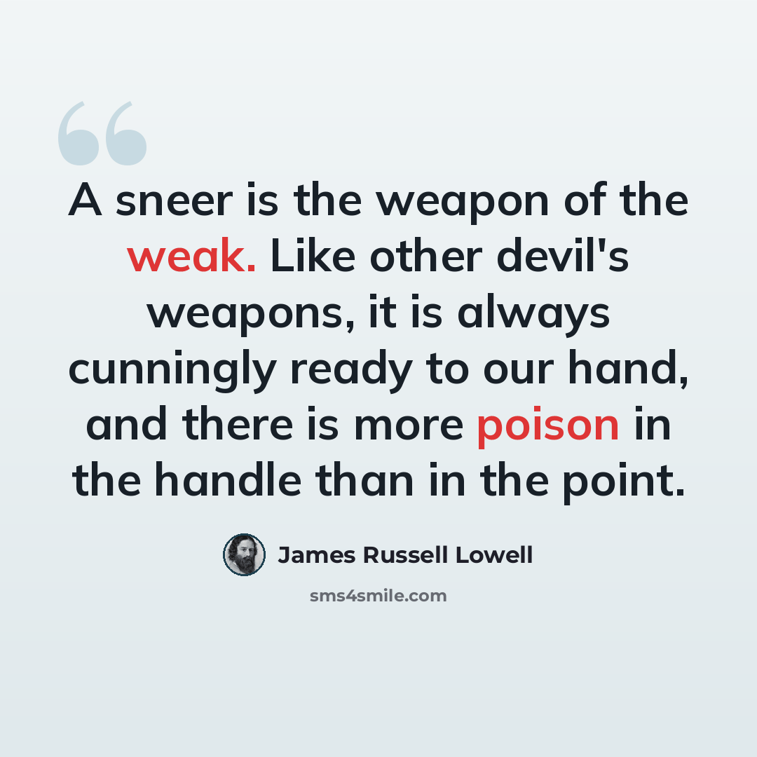 “A sneer is the weapon of the weak. Like other devil's weapons, it is always cunningly ready to our hand, and there is more poison in the handle than in the point.” quote by James Russell Lowell