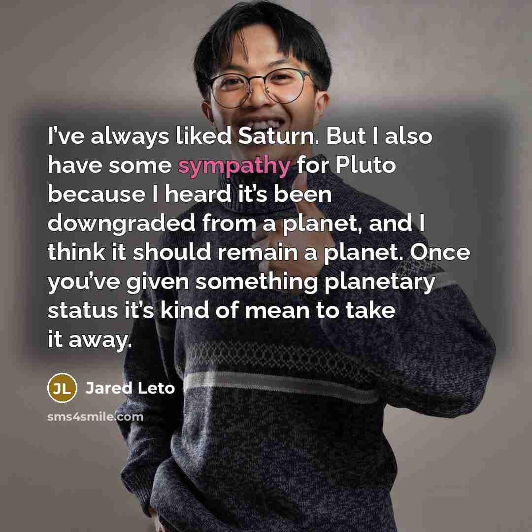 “I’ve always liked Saturn. But I also have some sympathy for Pluto because I heard it’s been downgraded from a planet, and I think it should remain a planet. Once you’ve given something planetary status it’s kind of mean to take it away.” quote by Jared Leto