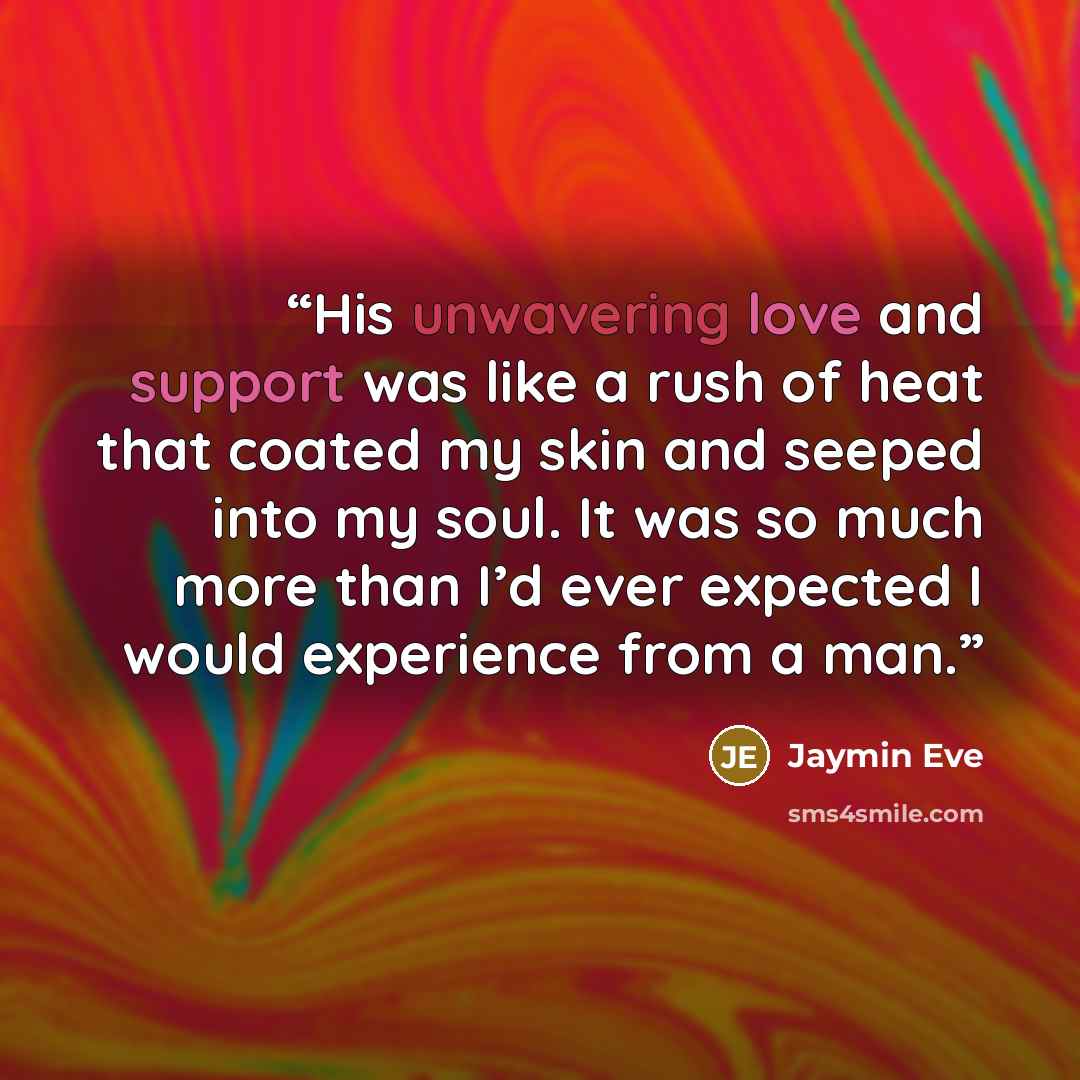 “His unwavering love and support was like a rush of heat that coated my skin and seeped into my soul. It was so much more than I’d ever expected I would experience from a man.” quote by Jaymin Eve