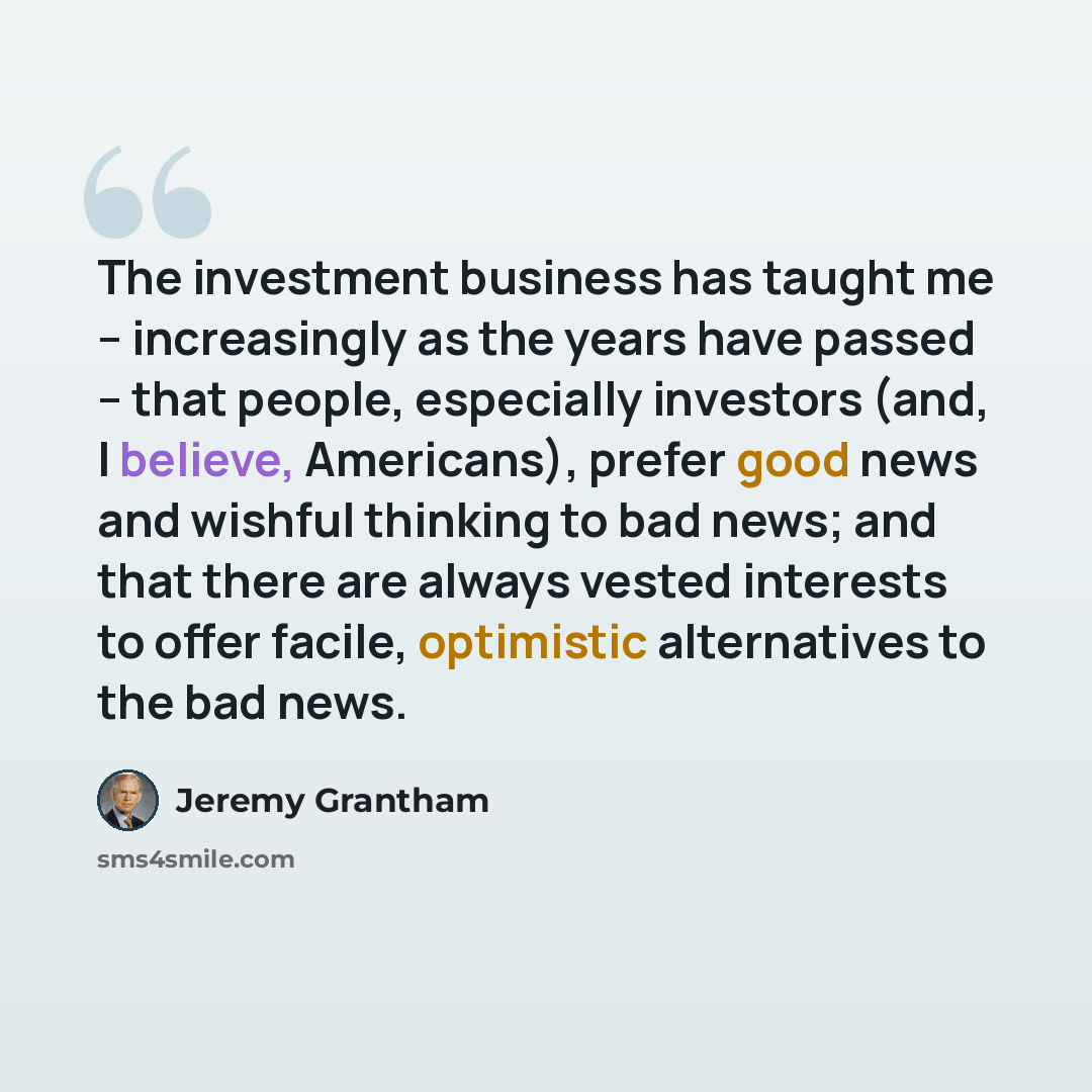 “The investment business has taught me – increasingly as the years have passed – that people, especially investors (and, I believe, Americans), prefer good news and wishful thinking to bad news; and that there are always vested interests to offer facile, optimistic alternatives to the bad news.” quote by Jeremy Grantham