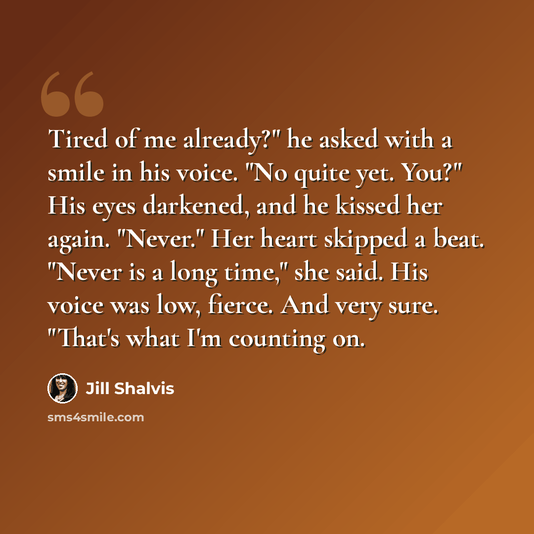 “Tired of me already?" he asked with a smile in his voice. "No quite yet. You?" His eyes darkened, and he kissed her again. "Never." Her heart skipped a beat. "Never is a long time," she said. His voice was low, fierce. And very sure. "That's what I'm counting on.” quote by Jill Shalvis