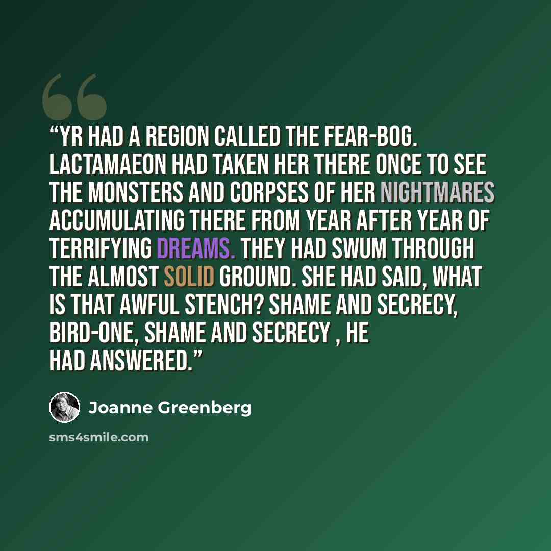 “Yr had a region called the Fear-bog. Lactamaeon had taken her there once to see the monsters and corpses of her nightmares accumulating there from year after year of terrifying dreams. They had swum through the almost solid ground. She had said, What is that awful stench? Shame and secrecy…” quote by Joanne Greenberg