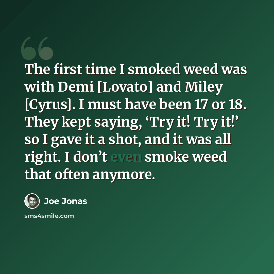 “The first time I smoked weed was with Demi [Lovato] and Miley [Cyrus]. I must have been 17 or 18. They kept saying, ‘Try it! Try it!’ so I gave it a shot, and it was all right. I don’t even smoke weed that often anymore.” quote by Joe Jonas