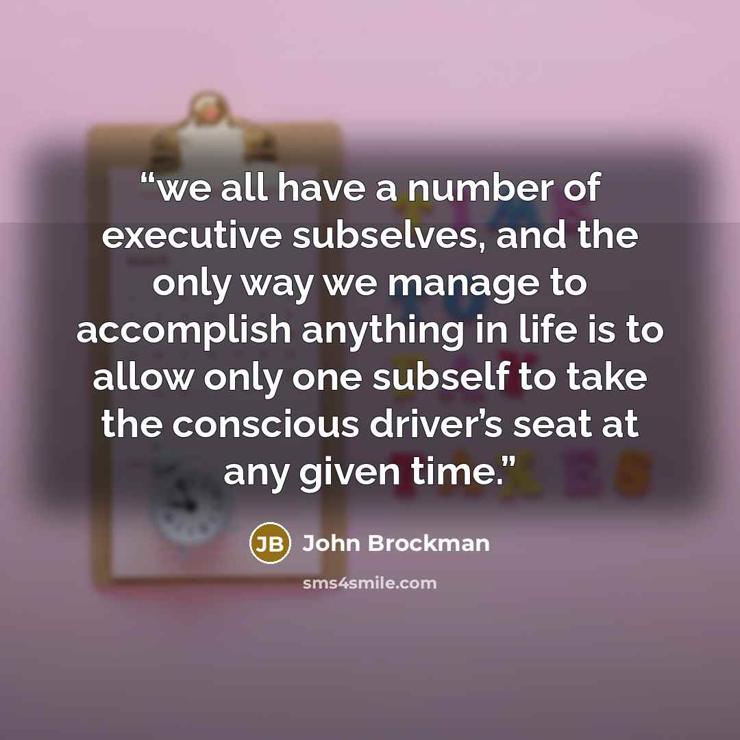 “we all have a number of executive subselves, and the only way we manage to accomplish anything in life is to allow only one subself to take the conscious driver’s seat at any given time.” quote by John Brockman