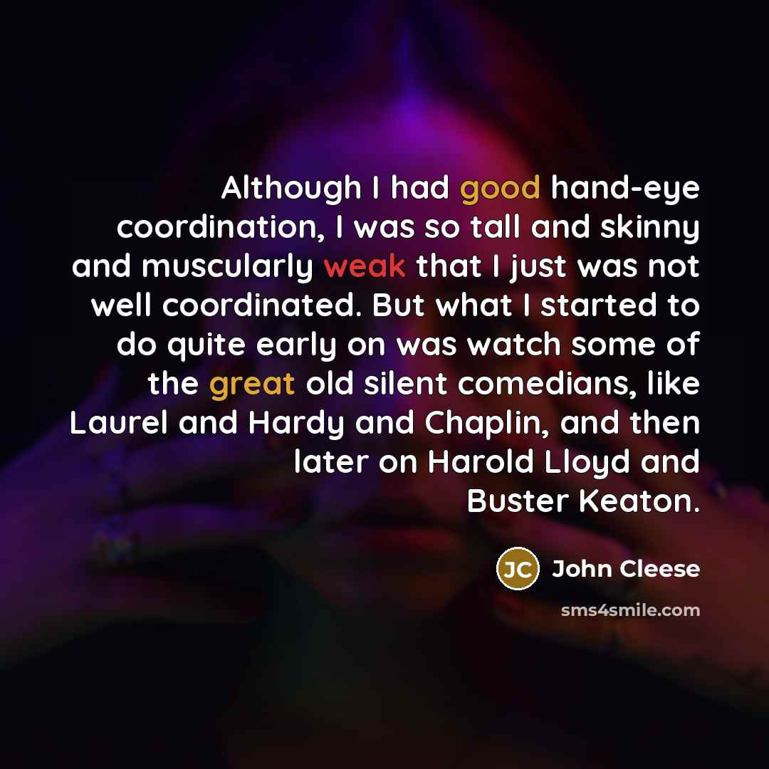 “Although I had good hand-eye coordination, I was so tall and skinny and muscularly weak that I just was not well coordinated. But what I started to do quite early on was watch some of the great old silent comedians, like Laurel and Hardy and Chaplin, and then later on Harold Lloyd and Buster Keaton.” quote by John Cleese