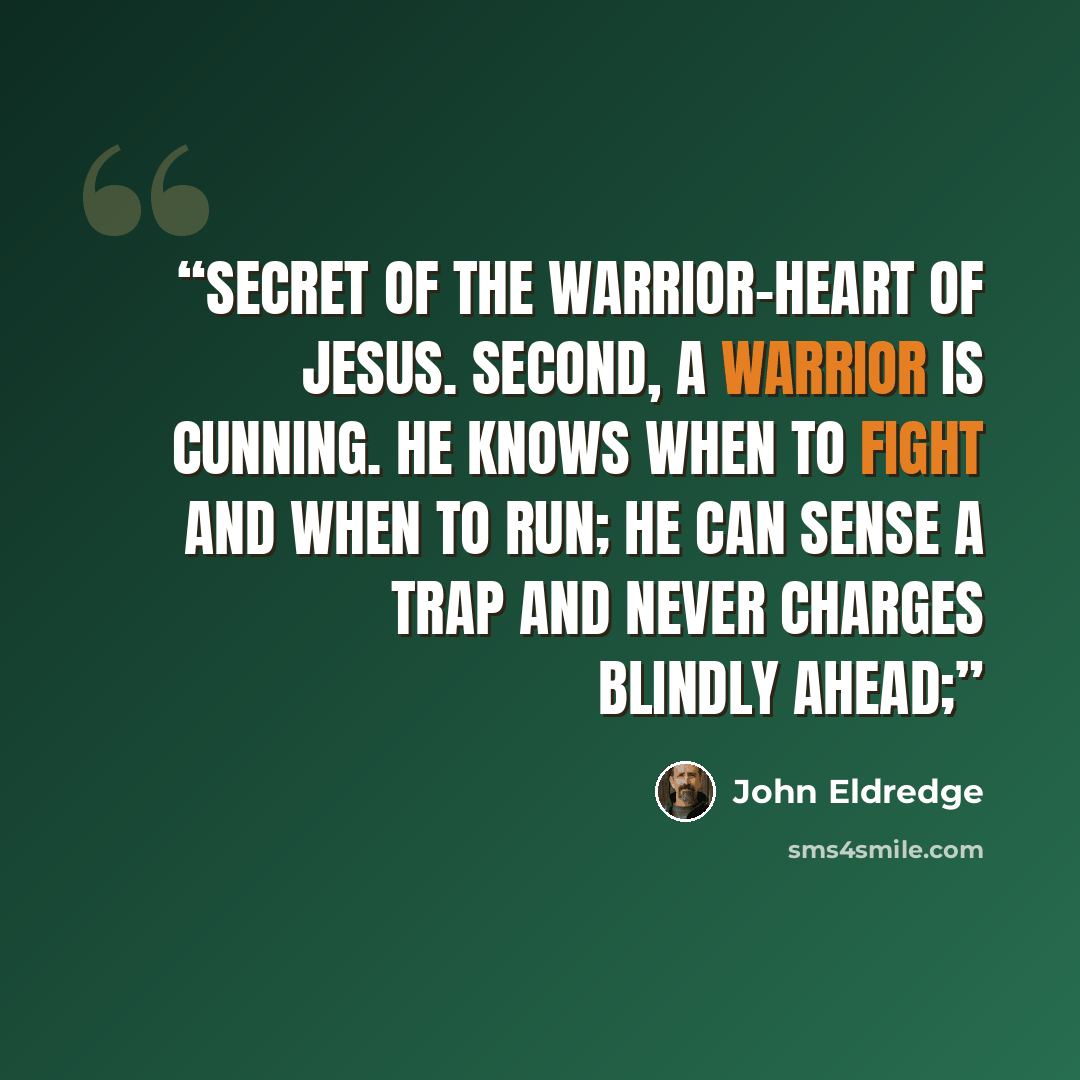 “secret of the warrior-heart of Jesus. Second, a warrior is cunning. He knows when to fight and when to run; he can sense a trap and never charges blindly ahead;” quote by John Eldredge