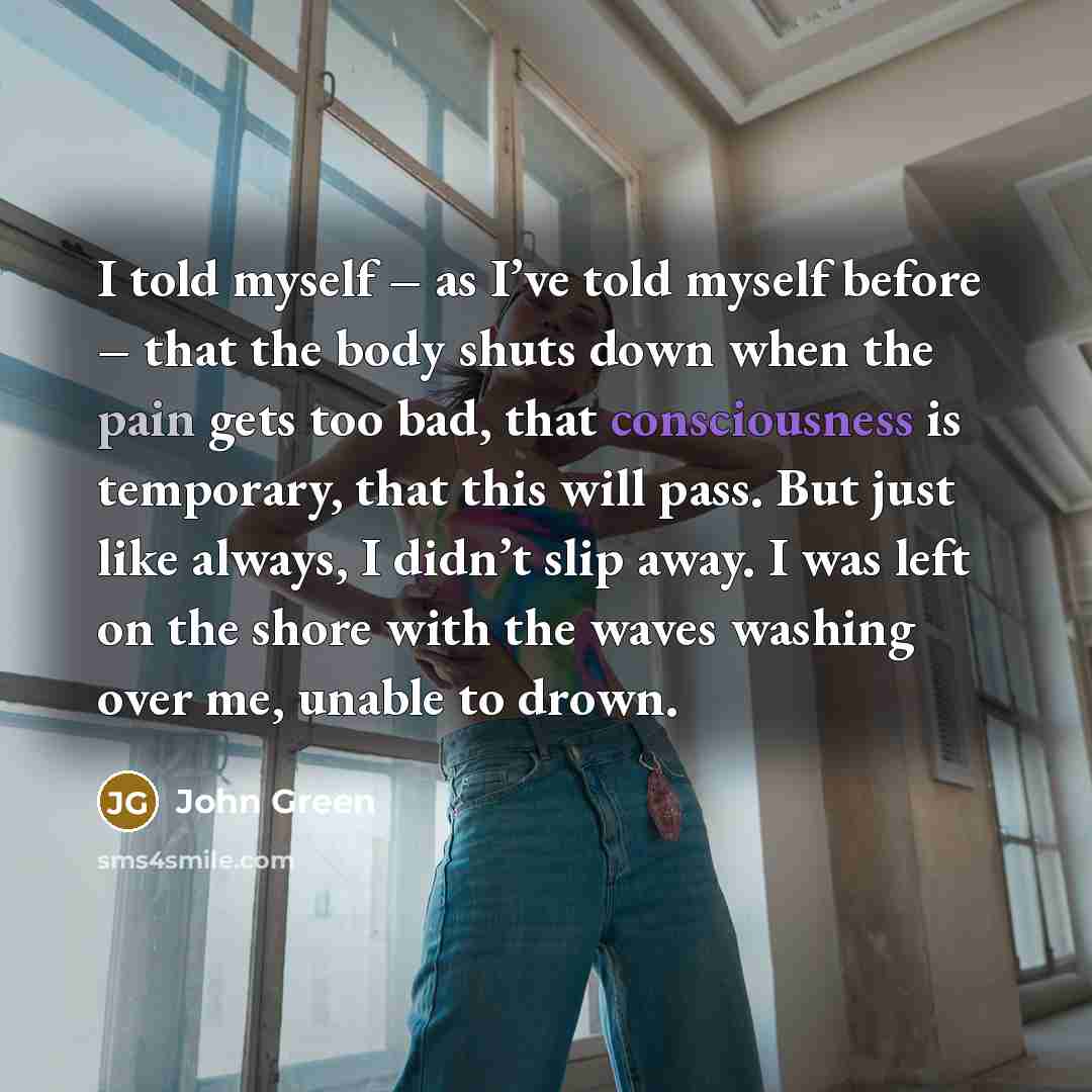 “I told myself – as I’ve told myself before – that the body shuts down when the pain gets too bad, that consciousness is temporary, that this will pass. But just like always, I didn’t slip away. I was left on the shore with the waves washing over me, unable to drown.” quote by John Green