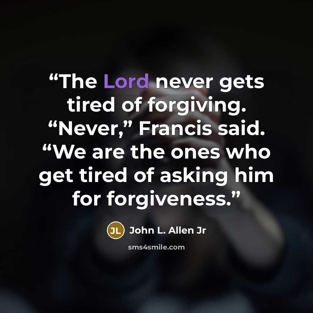“The Lord never gets tired of forgiving. “Never,” Francis said. “We are the ones who get tired of asking him for forgiveness.” quote by John L. Allen Jr