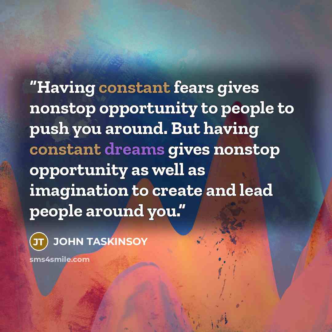 “Having constant fears gives nonstop opportunity to people to push you around. But having constant dreams gives nonstop opportunity as well as imagination to create and lead people around you.” quote by John Taskinsoy