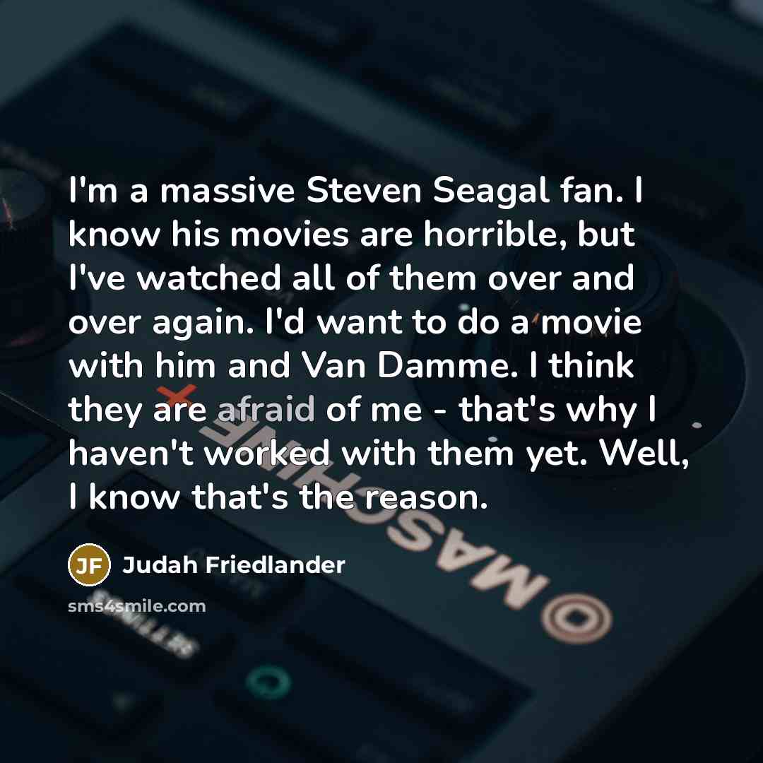 “I'm a massive Steven Seagal fan. I know his movies are horrible, but I've watched all of them over and over again. I'd want to do a movie with him and Van Damme. I think they are afraid of me - that's why I haven't worked with them yet. Well, I know that's the reason.” quote by Judah Friedlander