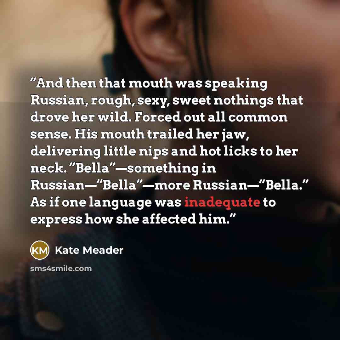 “And then that mouth was speaking Russian, rough, sexy, sweet nothings that drove her wild. Forced out all common sense. His mouth trailed her jaw, delivering little nips and hot licks to her neck. “Bella”—something in Russian—“Bella”—more Russian—“Bella.” As if one language was inadequate to…” quote by Kate Meader