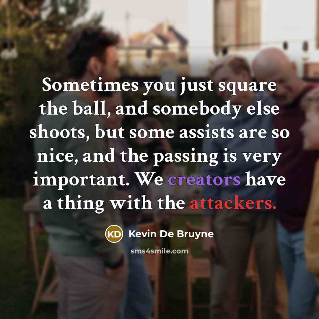 “Sometimes you just square the ball, and somebody else shoots, but some assists are so nice, and the passing is very important. We creators have a thing with the attackers.” quote by Kevin De Bruyne