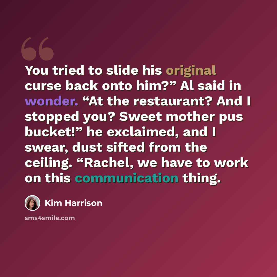 “You tried to slide his original curse back onto him?” Al said in wonder. “At the restaurant? And I stopped you? Sweet mother pus bucket!” he exclaimed, and I swear, dust sifted from the ceiling. “Rachel, we have to work on this communication thing.” quote by Kim Harrison