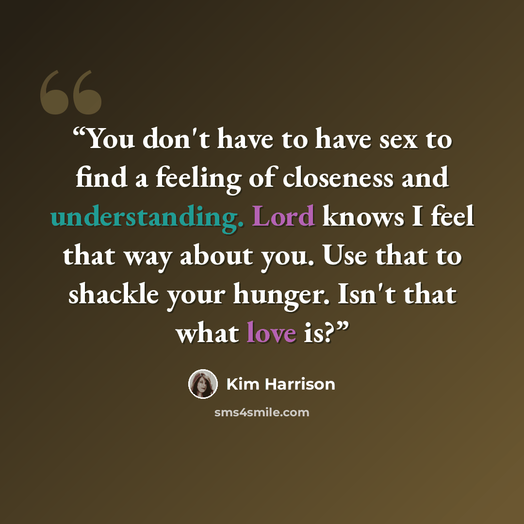 “You don't have to have sex to find a feeling of closeness and understanding. Lord knows I feel that way about you. Use that to shackle your hunger. Isn't that what love is?” quote by Kim Harrison