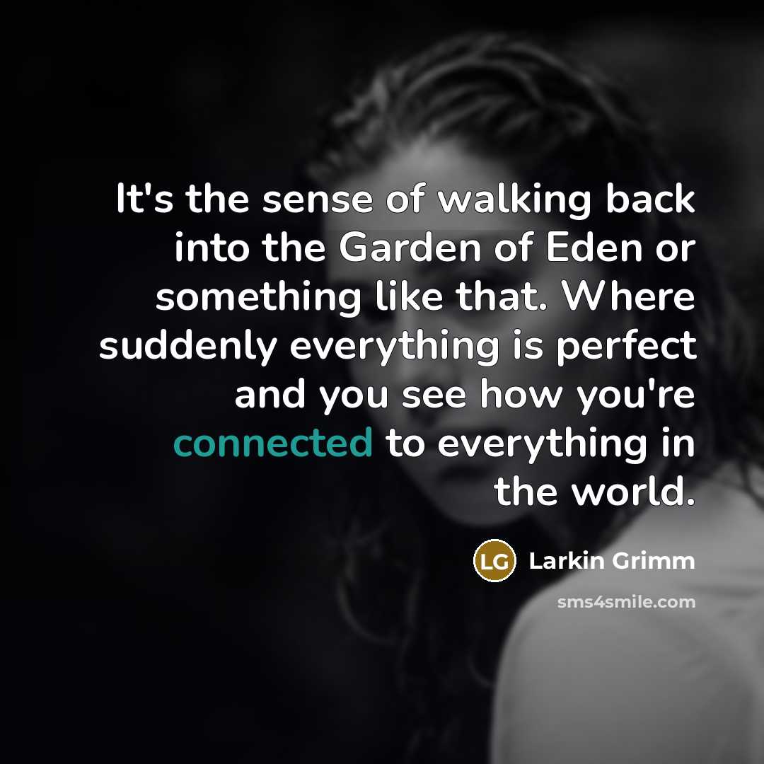 “It's the sense of walking back into the Garden of Eden or something like that. Where suddenly everything is perfect and you see how you're connected to everything in the world.” quote by Larkin Grimm