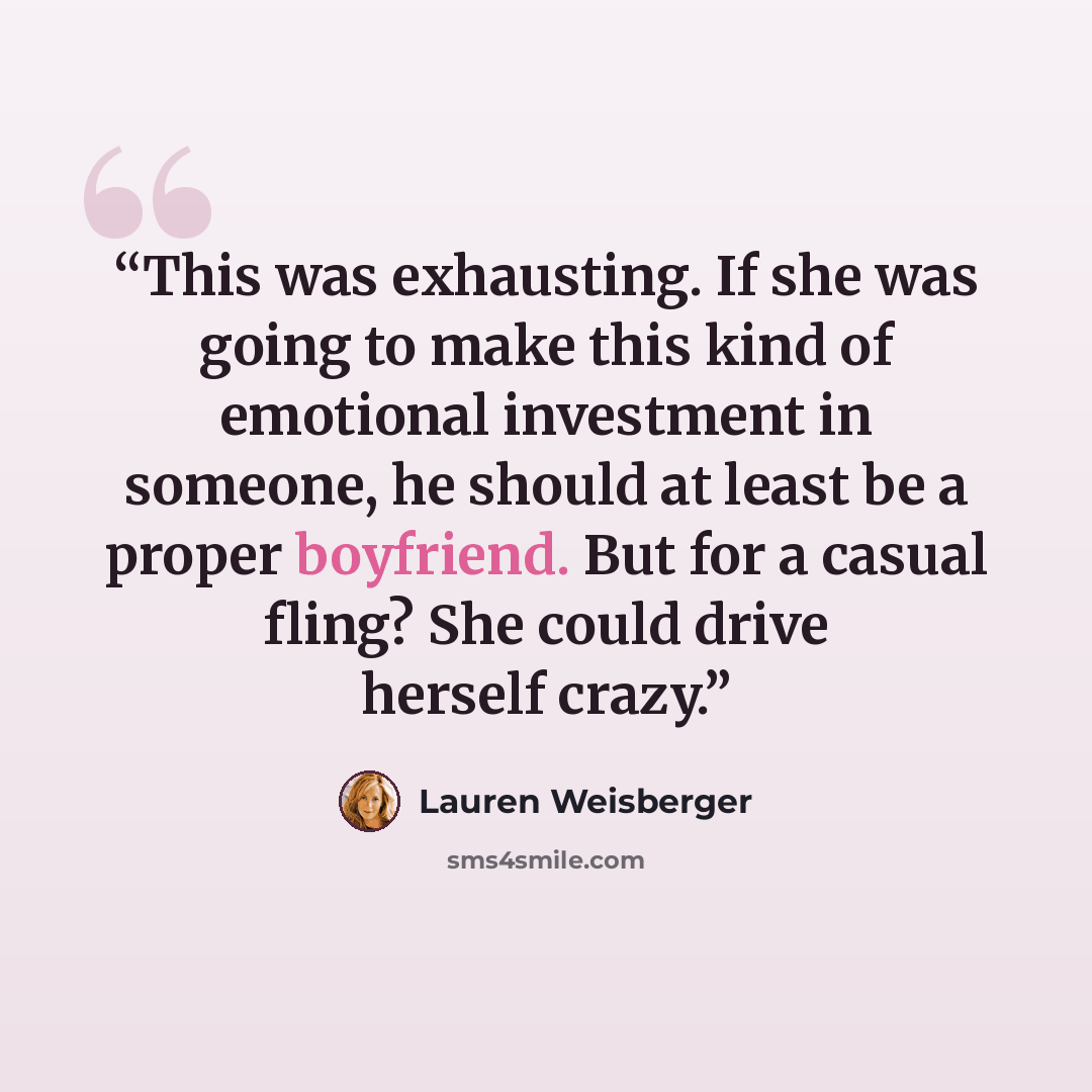 “This was exhausting. If she was going to make this kind of emotional investment in someone, he should at least be a proper boyfriend. But for a casual fling? She could drive herself crazy.” quote by Lauren Weisberger
