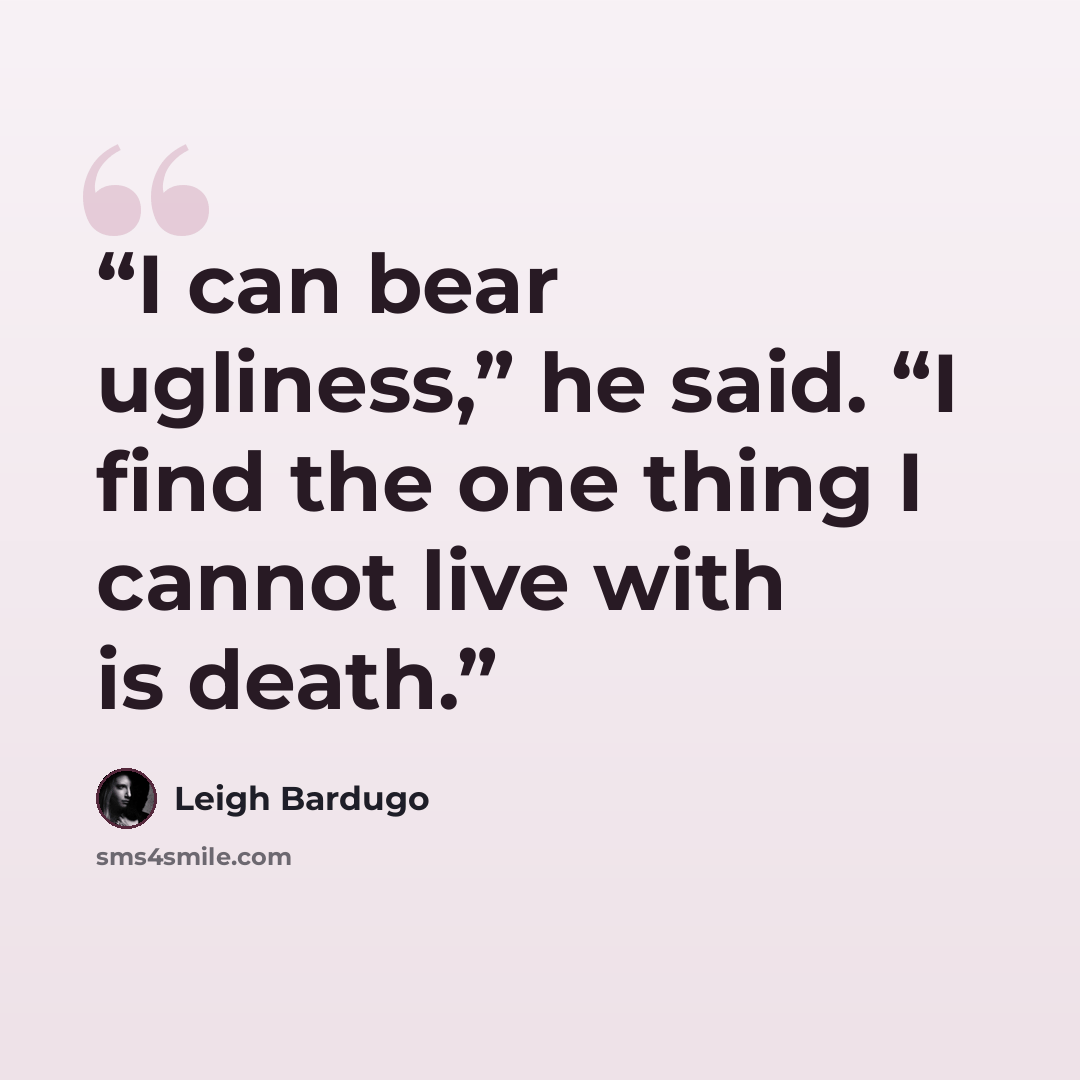 “I can bear ugliness,” he said. “I find the one thing I cannot live with is death.” quote by Leigh Bardugo