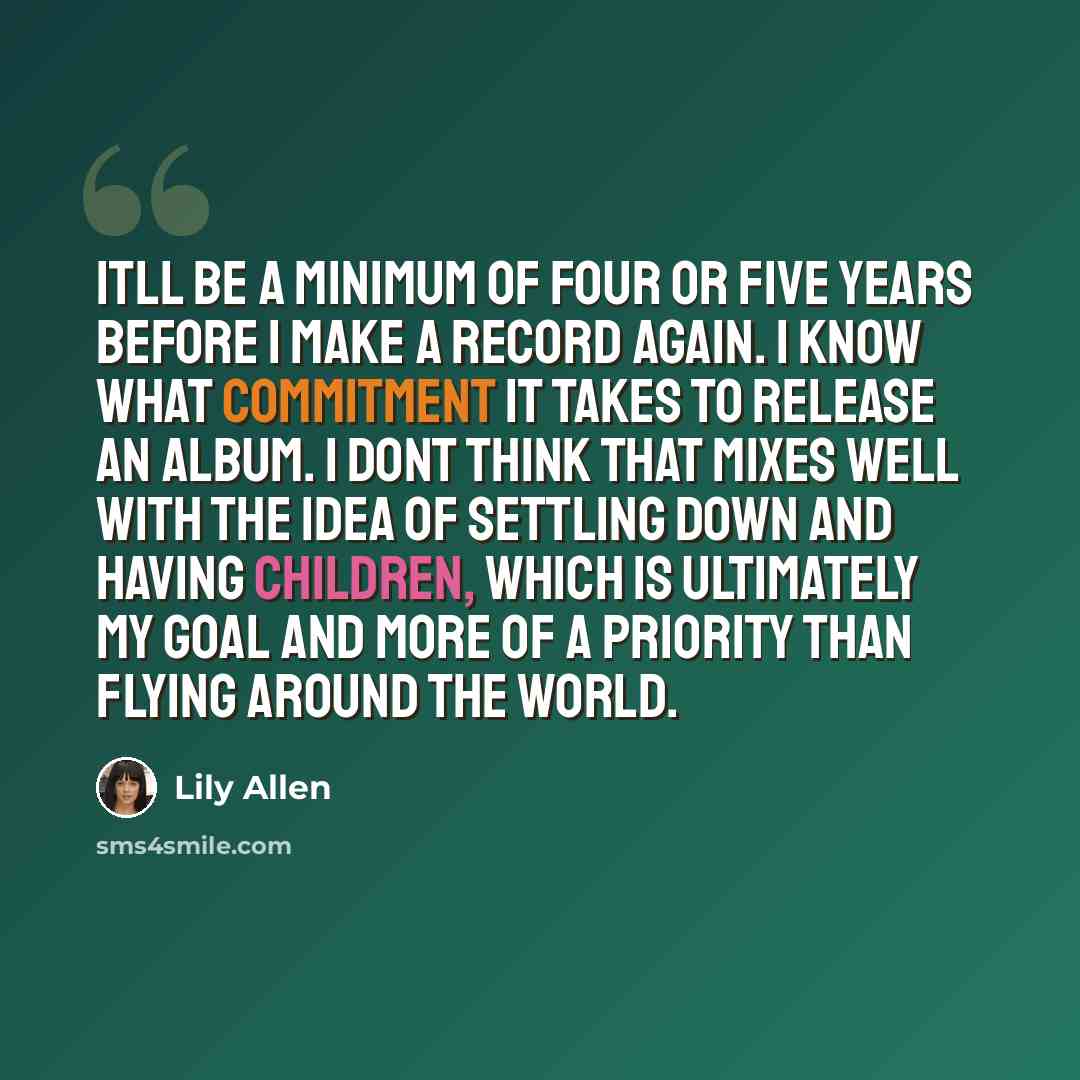 “Itll be a minimum of four or five years before I make a record again. I know what commitment it takes to release an album. I dont think that mixes well with the idea of settling down and having children, which is ultimately my goal and more of a priority than flying around the world.” quote by Lily Allen