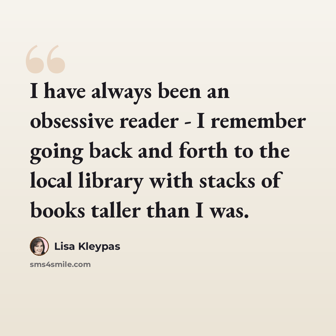 “I have always been an obsessive reader - I remember going back and forth to the local library with stacks of books taller than I was.” quote by Lisa Kleypas