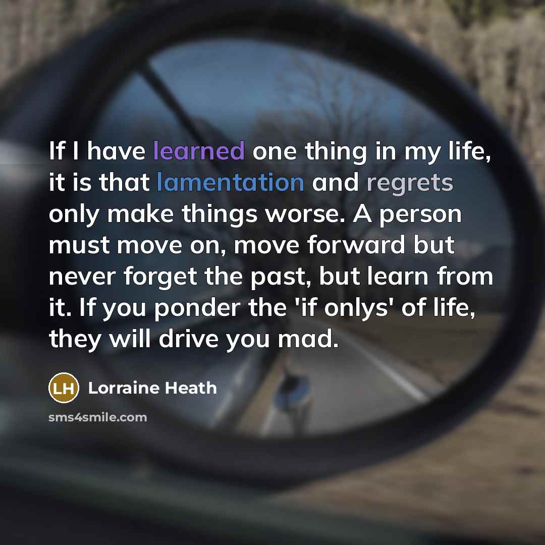 “If I have learned one thing in my life, it is that lamentation and regrets only make things worse. A person must move on, move forward but never forget the past, but learn from it. If you ponder the 'if onlys' of life, they will drive you mad.” quote by Lorraine Heath