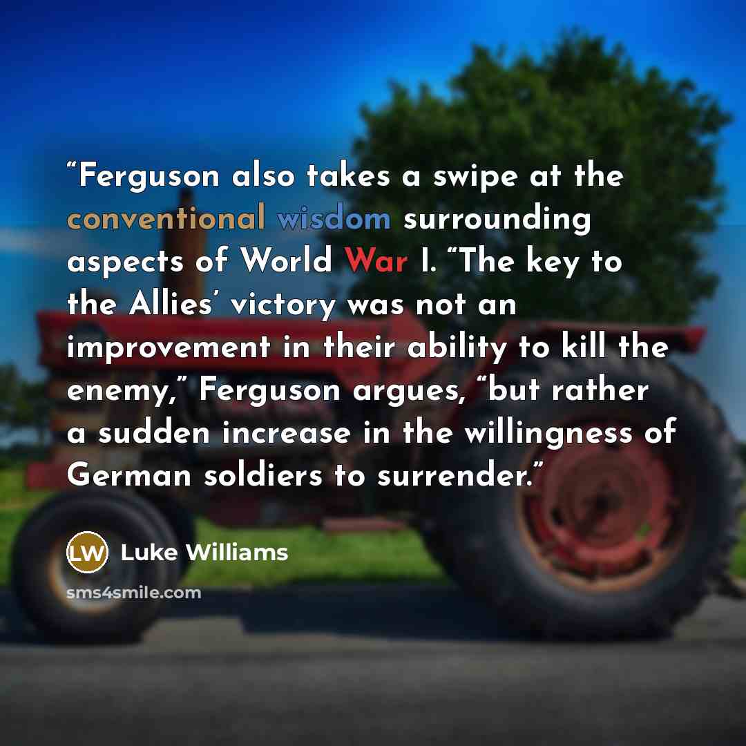 “Ferguson also takes a swipe at the conventional wisdom surrounding aspects of World War I. “The key to the Allies’ victory was not an improvement in their ability to kill the enemy,” Ferguson argues, “but rather a sudden increase in the willingness of German soldiers to surrender.” quote by Luke Williams