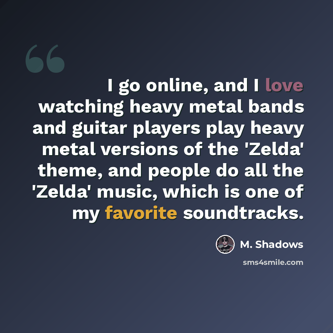 “I go online, and I love watching heavy metal bands and guitar players play heavy metal versions of the 'Zelda' theme, and people do all the 'Zelda' music, which is one of my favorite soundtracks.” quote by M. Shadows