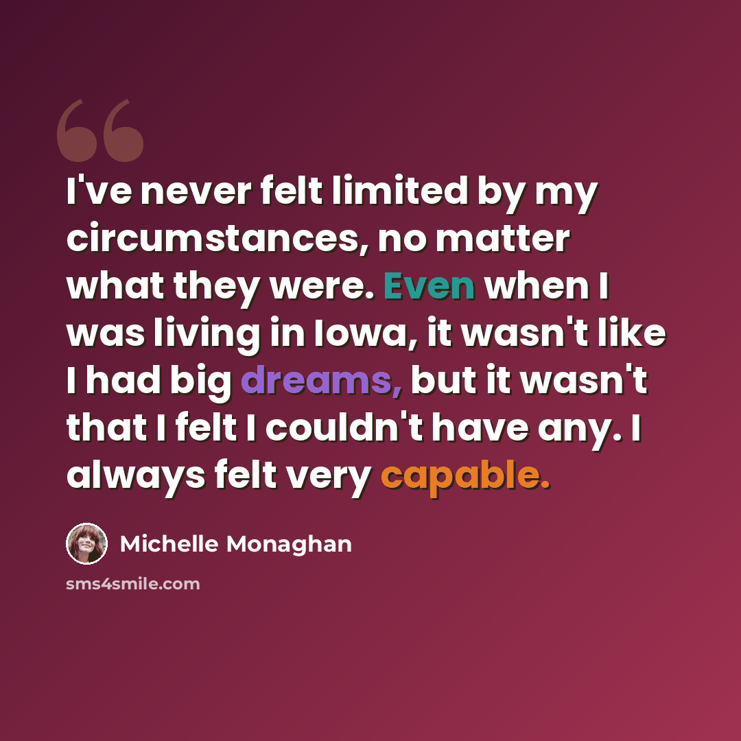 “I've never felt limited by my circumstances, no matter what they were. Even when I was living in Iowa, it wasn't like I had big dreams, but it wasn't that I felt I couldn't have any. I always felt very capable.” quote by Michelle Monaghan