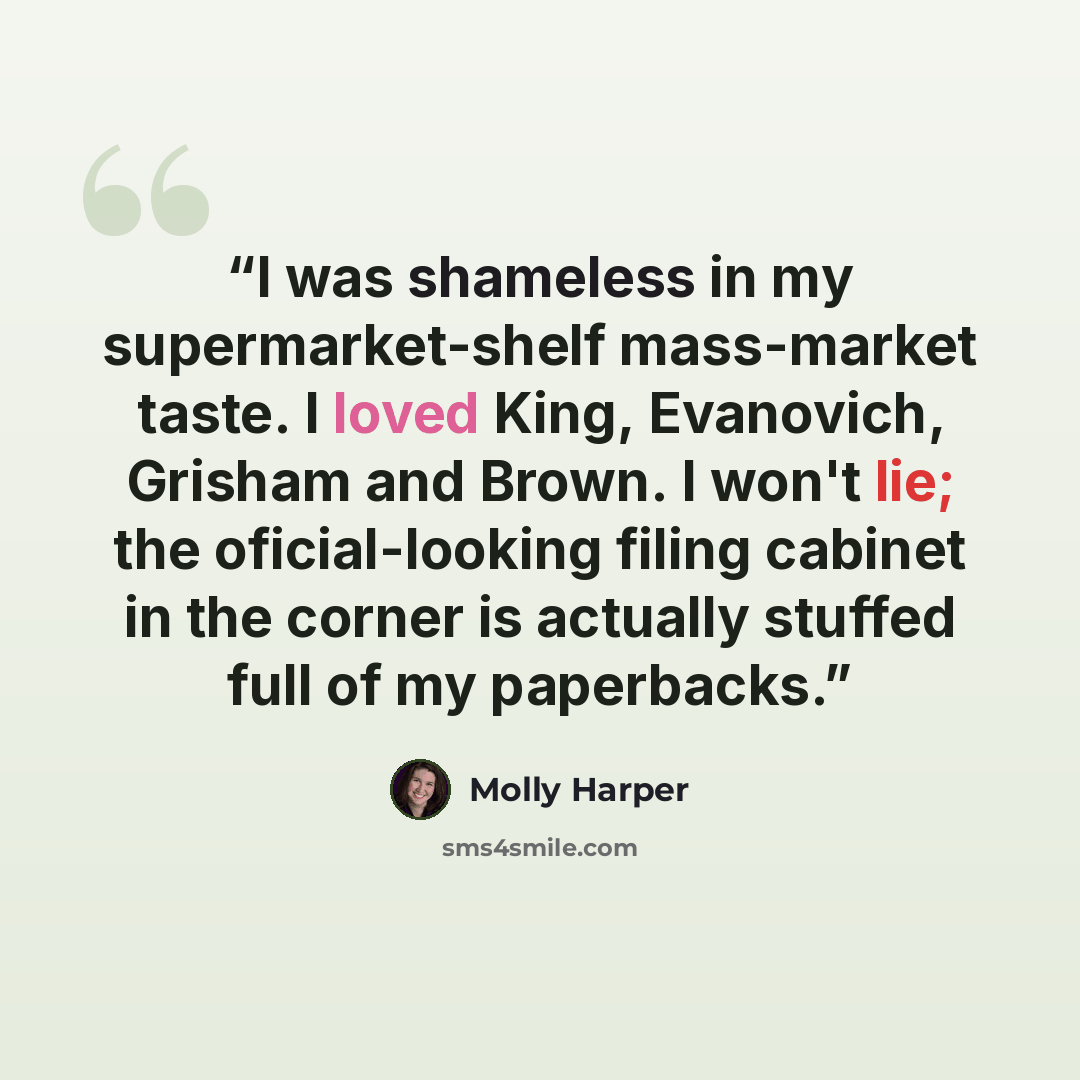 “I was shameless in my supermarket-shelf mass-market taste. I loved King, Evanovich, Grisham and Brown. I won't lie; the oficial-looking filing cabinet in the corner is actually stuffed full of my paperbacks.” quote by Molly Harper
