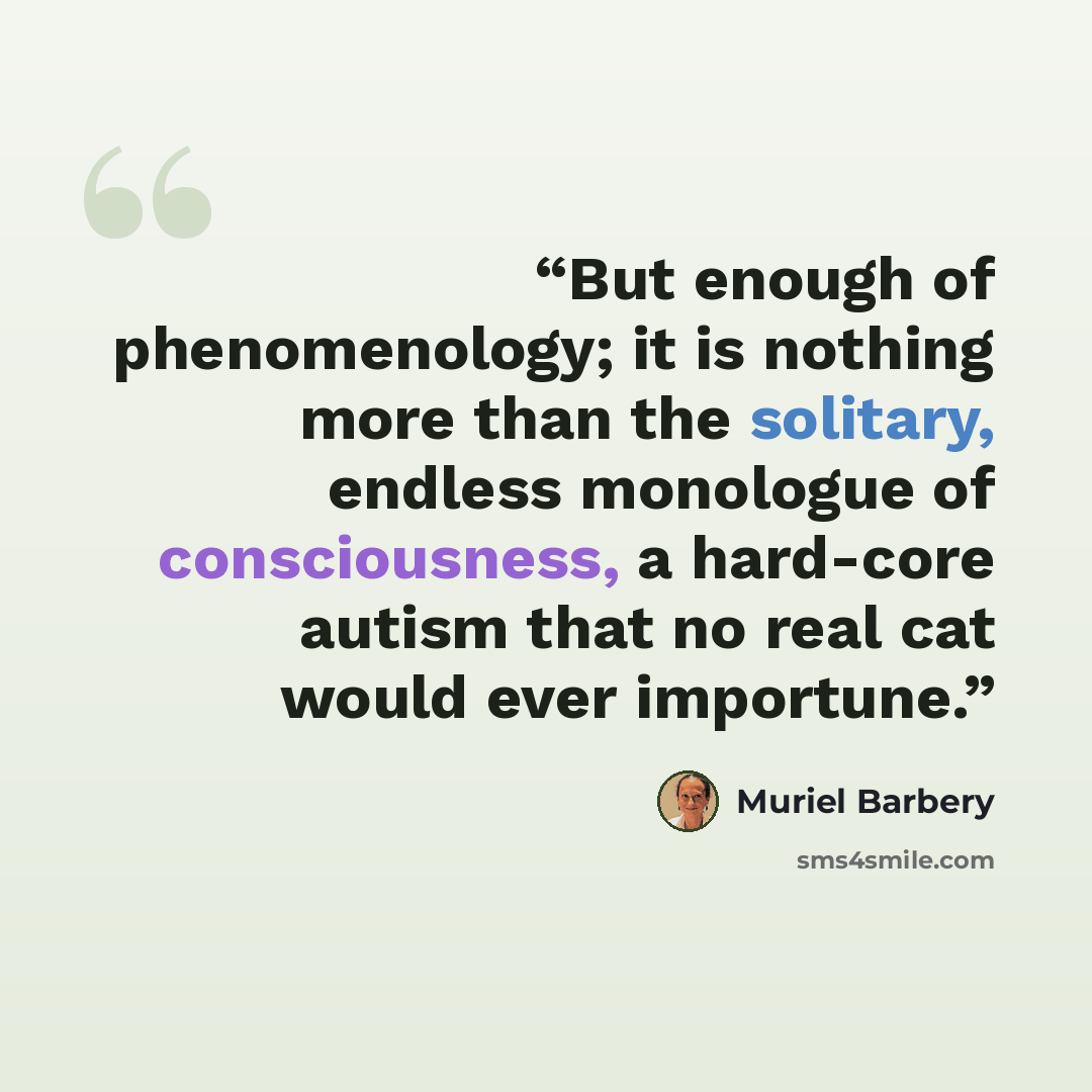 “But enough of phenomenology; it is nothing more than the solitary, endless monologue of consciousness, a hard-core autism that no real cat would ever importune.” quote by Muriel Barbery