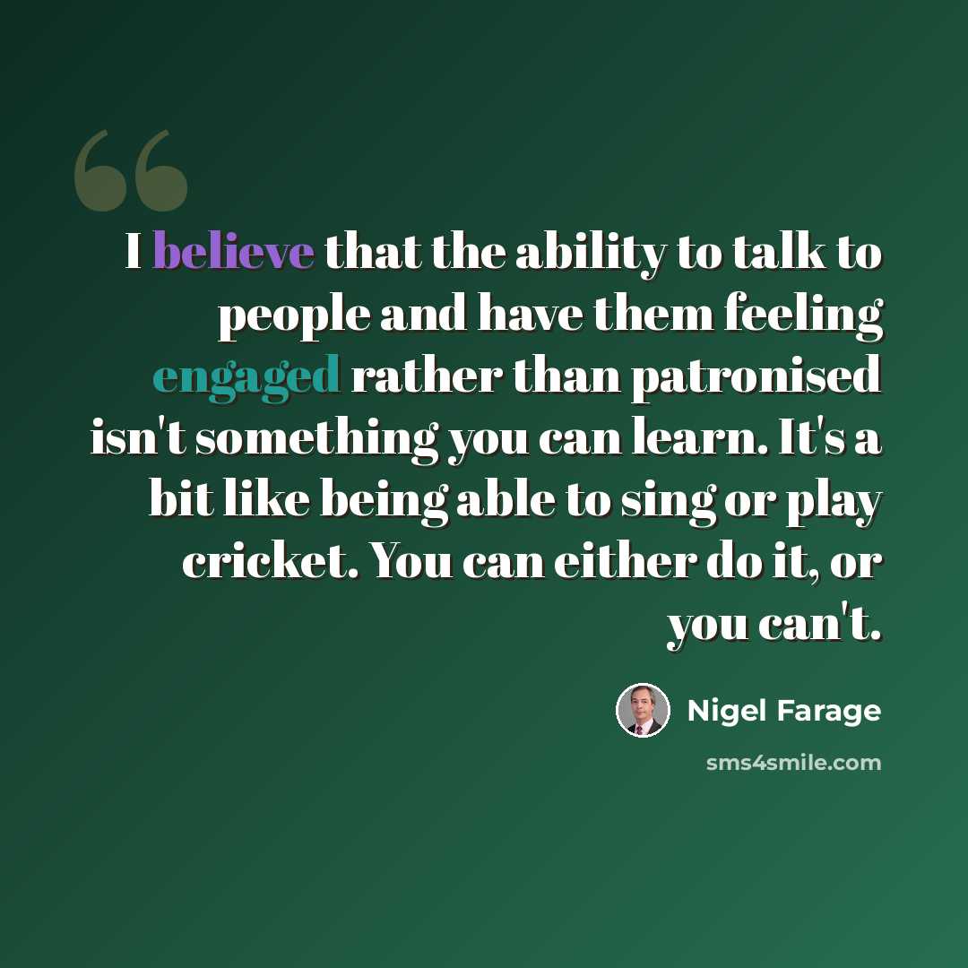 “I believe that the ability to talk to people and have them feeling engaged rather than patronised isn't something you can learn. It's a bit like being able to sing or play cricket. You can either do it, or you can't.” quote by Nigel Farage
