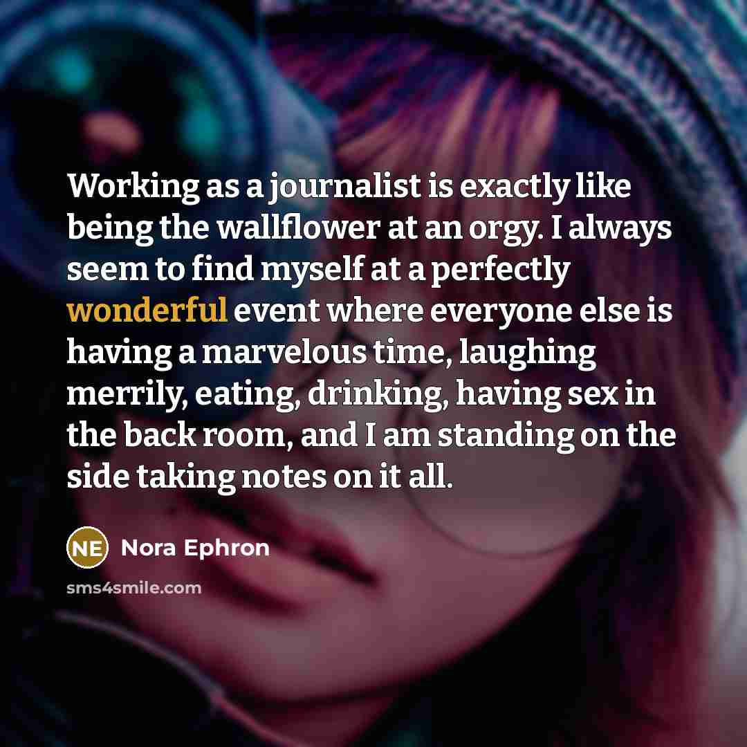 “Working as a journalist is exactly like being the wallflower at an orgy. I always seem to find myself at a perfectly wonderful event where everyone else is having a marvelous time, laughing merrily, eating, drinking, having sex in the back room, and I am standing on the side taking notes on it all.” quote by Nora Ephron