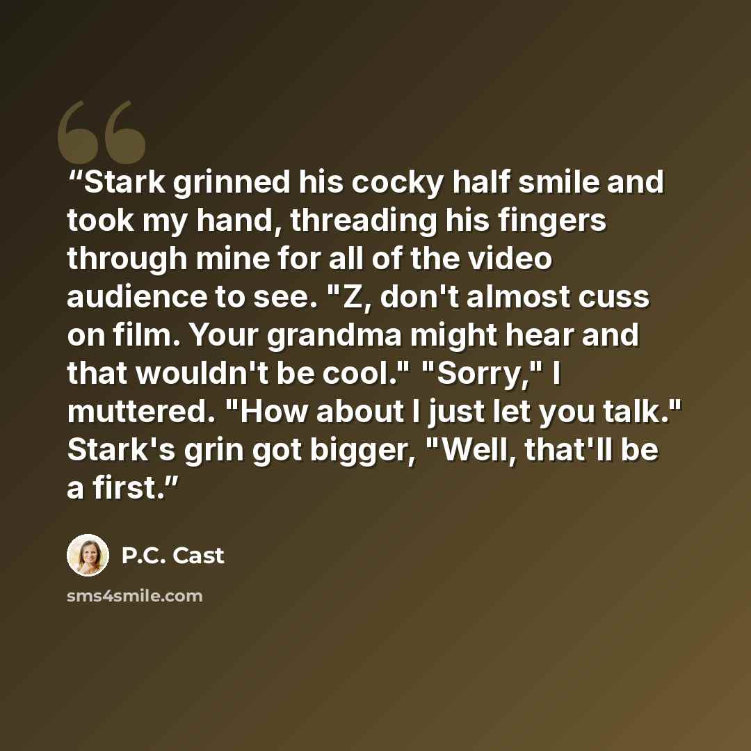 “Stark grinned his cocky half smile and took my hand, threading his fingers through mine for all of the video audience to see. "Z, don't almost cuss on film. Your grandma might hear and that wouldn't be cool." "Sorry," I muttered. "How about I just let you talk." Stark's grin got bigger, "Well…” quote by P.C. Cast