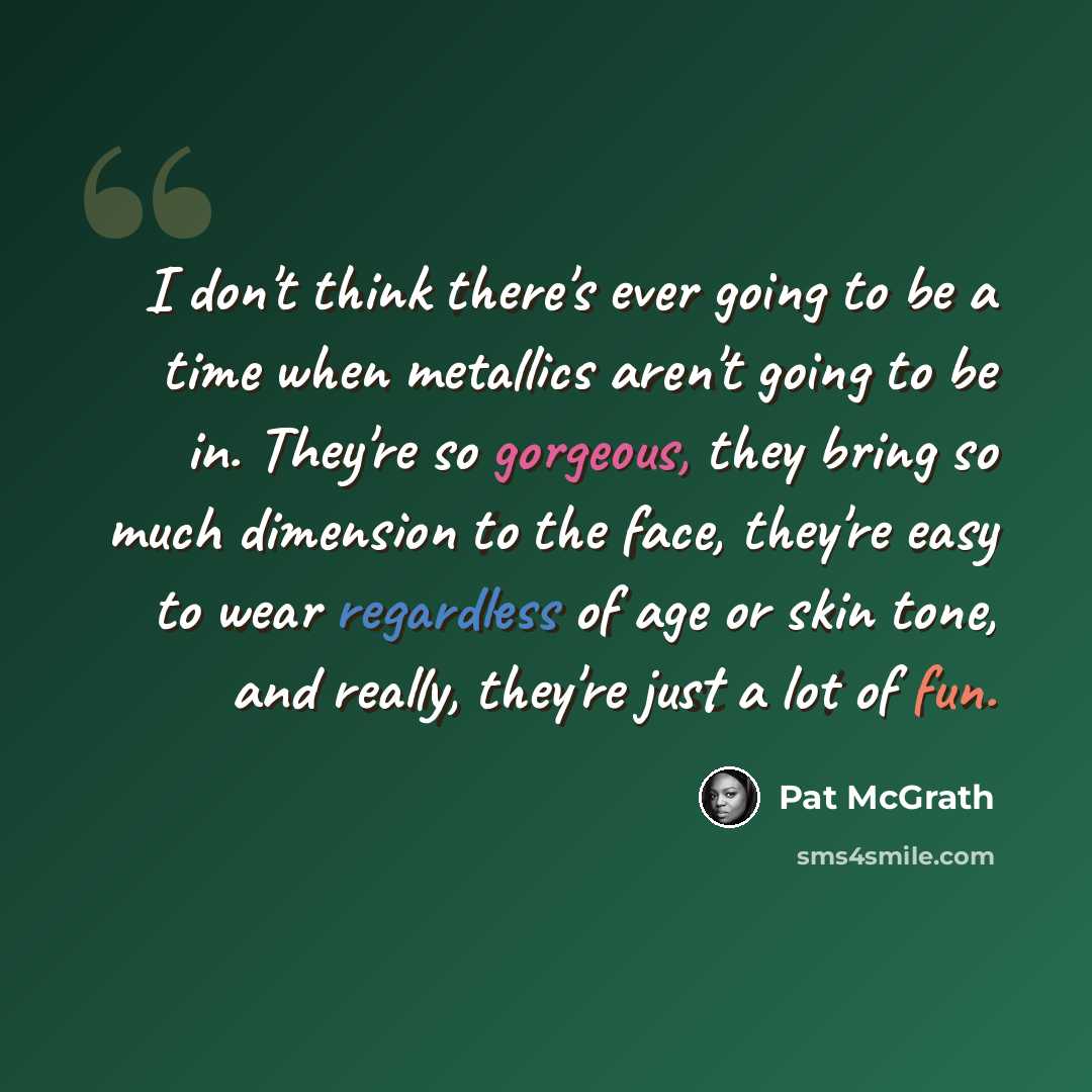 “I don't think there's ever going to be a time when metallics aren't going to be in. They're so gorgeous, they bring so much dimension to the face, they're easy to wear regardless of age or skin tone, and really, they're just a lot of fun.” quote by Pat McGrath