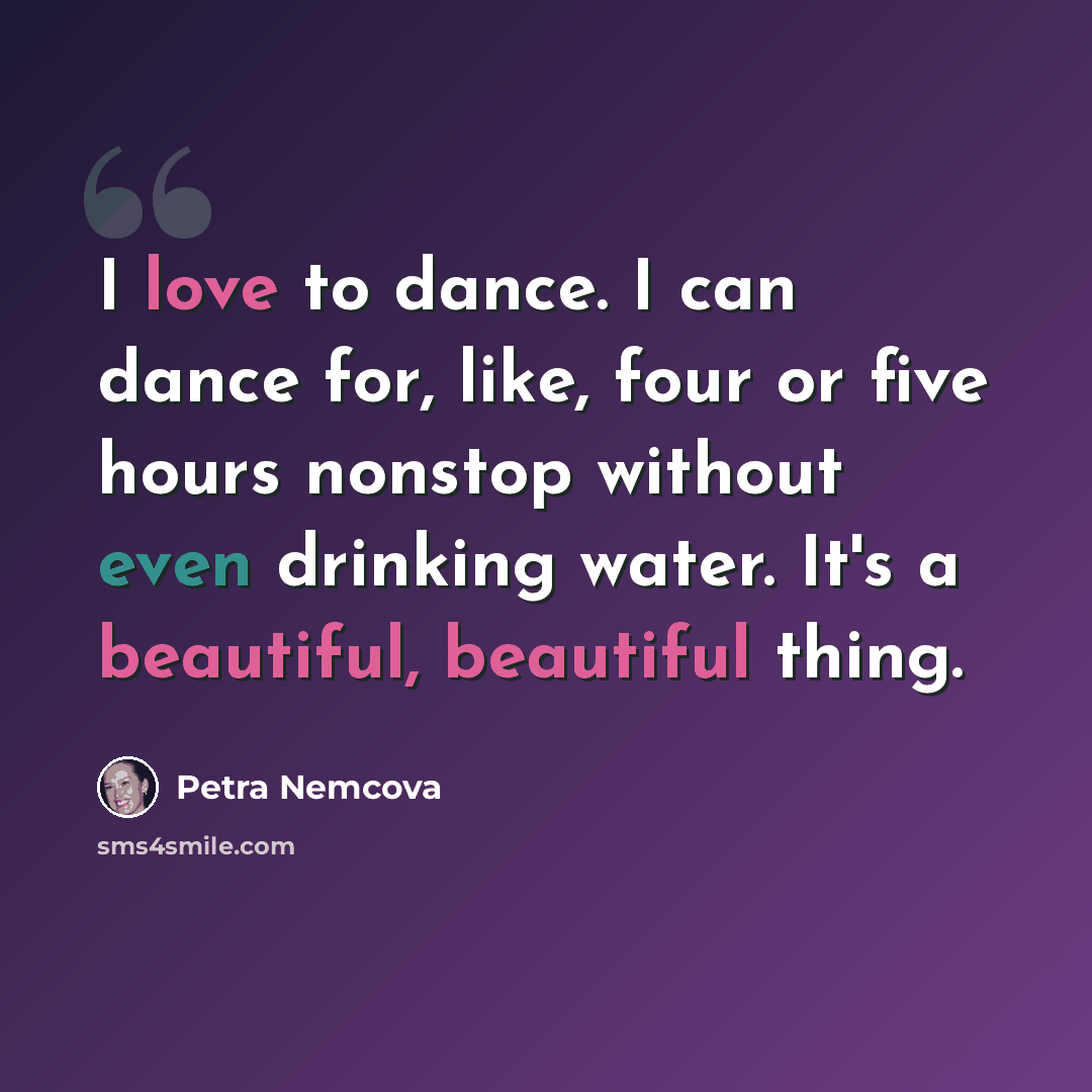 “I love to dance. I can dance for, like, four or five hours nonstop without even drinking water. It's a beautiful, beautiful thing.” quote by Petra Nemcova