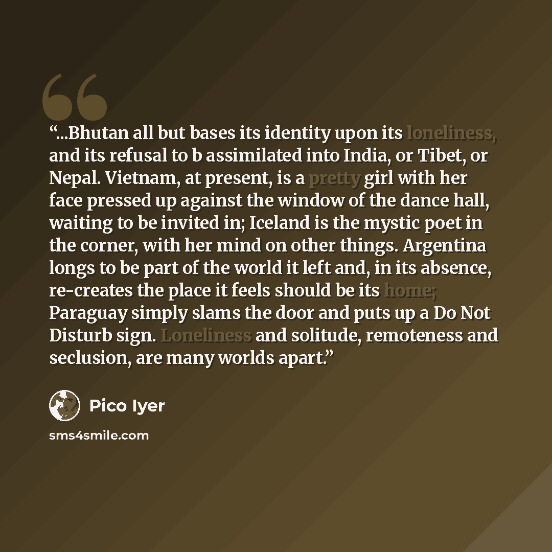 “...Bhutan all but bases its identity upon its loneliness, and its refusal to b assimilated into India, or Tibet, or Nepal. Vietnam, at present, is a pretty girl with her face pressed up against the window of the dance hall, waiting to be invited in; Iceland is the mystic poet in the corner, with…” quote by Pico Iyer