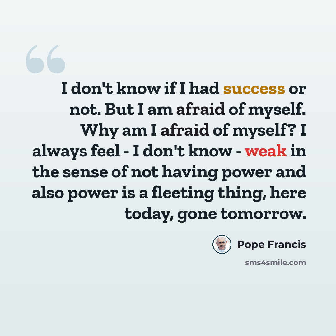“I don't know if I had success or not. But I am afraid of myself. Why am I afraid of myself? I always feel - I don't know - weak in the sense of not having power and also power is a fleeting thing, here today, gone tomorrow.” quote by Pope Francis
