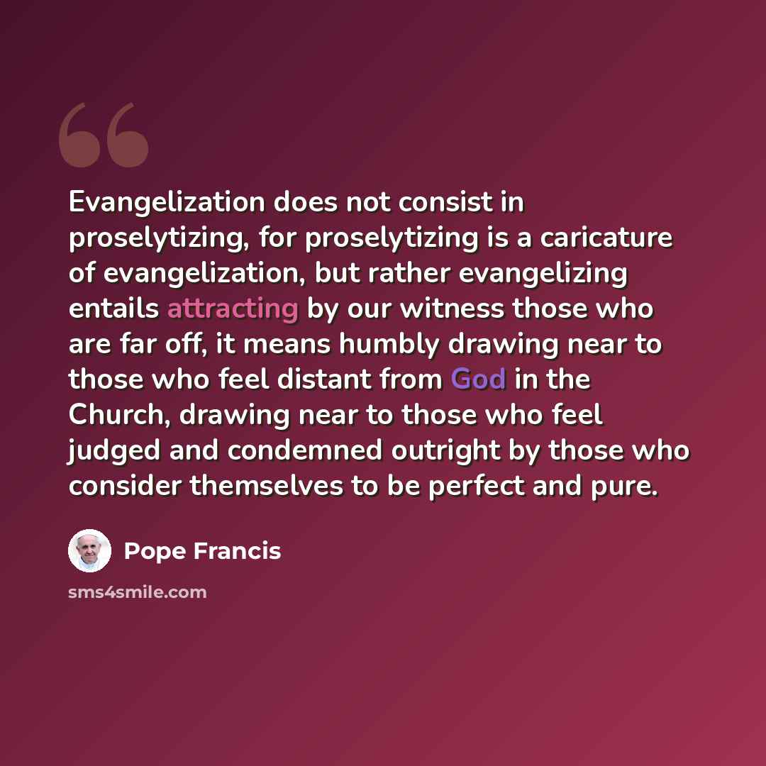 “Evangelization does not consist in proselytizing, for proselytizing is a caricature of evangelization, but rather evangelizing entails attracting by our witness those who are far off, it means humbly drawing near to those who feel distant from God in the Church, drawing near to those who feel…” quote by Pope Francis