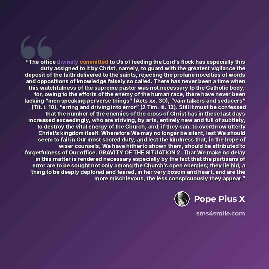 “The office divinely committed to Us of feeding the Lord’s flock has especially this duty assigned to it by Christ, namely, to guard with the greatest vigilance the deposit of the faith delivered to the saints, rejecting the profane novelties of words and oppositions of knowledge falsely so called…” quote by Pope Pius X