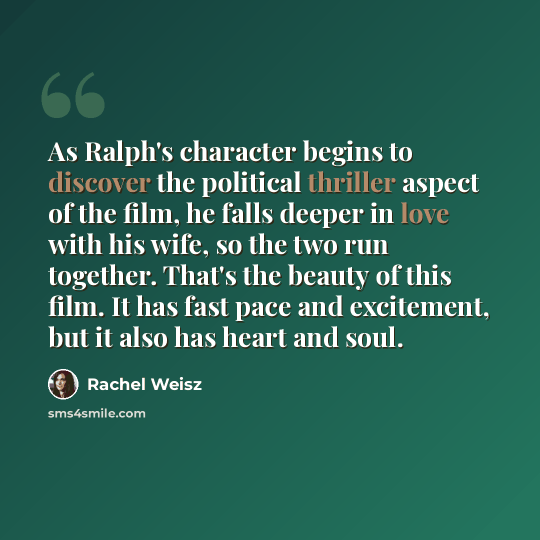 “As Ralph's character begins to discover the political thriller aspect of the film, he falls deeper in love with his wife, so the two run together. That's the beauty of this film. It has fast pace and excitement, but it also has heart and soul.” quote by Rachel Weisz