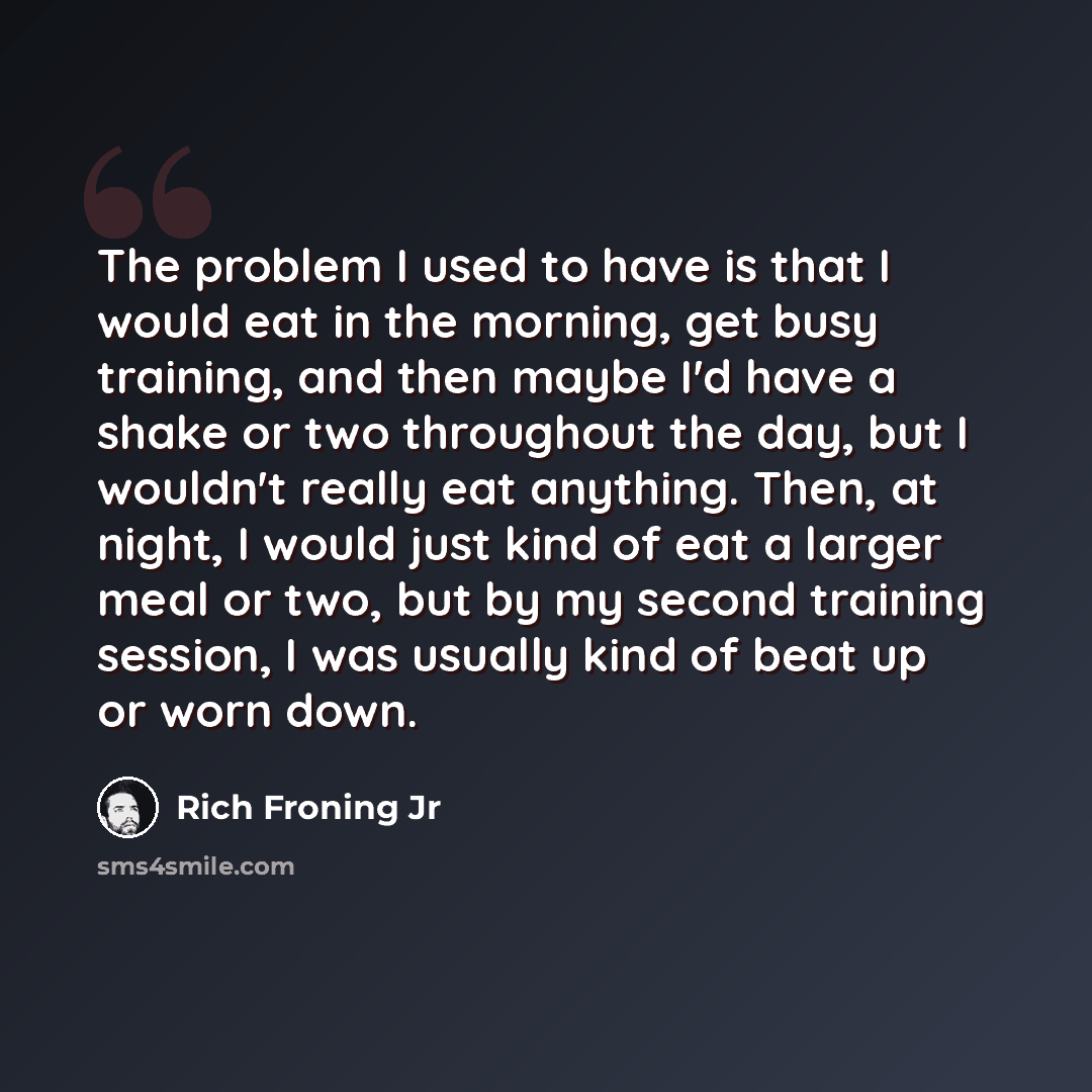 “The problem I used to have is that I would eat in the morning, get busy training, and then maybe I'd have a shake or two throughout the day, but I wouldn't really eat anything. Then, at night, I would just kind of eat a larger meal or two, but by my second training session, I was usually kind of…” quote by Rich Froning Jr