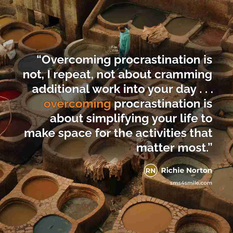 “Overcoming procrastination is not, I repeat, not about cramming additional work into your day . . . overcoming procrastination is about simplifying your life to make space for the activities that matter most.” quote by Richie Norton