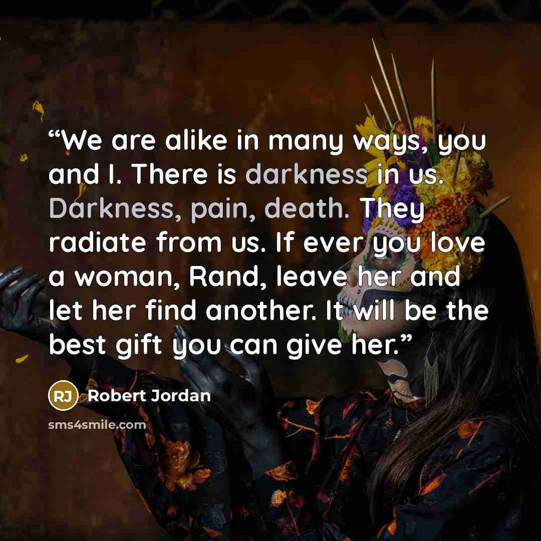 “We are alike in many ways, you and I. There is darkness in us. Darkness, pain, death. They radiate from us. If ever you love a woman, Rand, leave her and let her find another. It will be the best gift you can give her.” quote by Robert Jordan