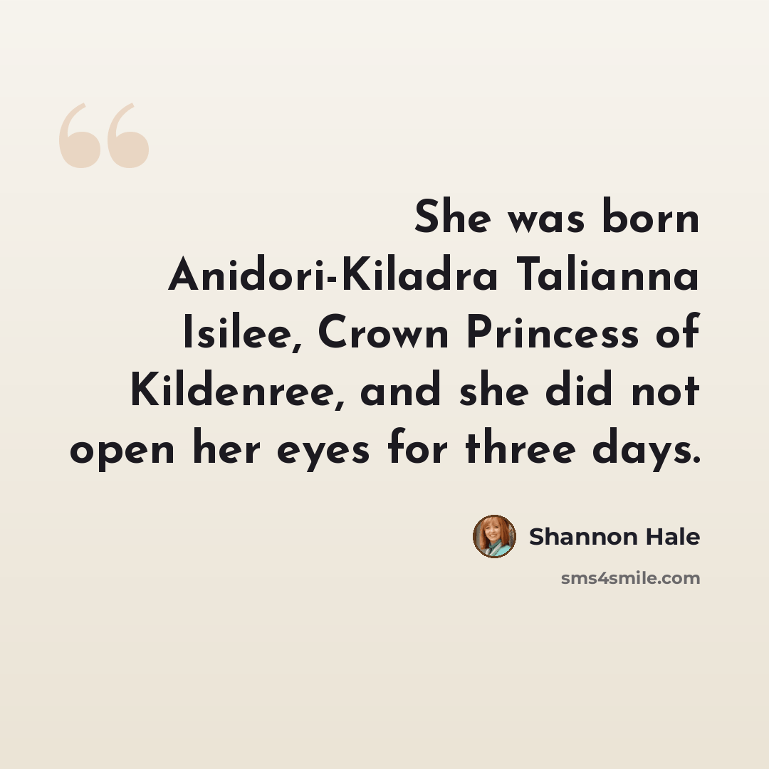 “She was born Anidori-Kiladra Talianna Isilee, Crown Princess of Kildenree, and she did not open her eyes for three days.” quote by Shannon Hale